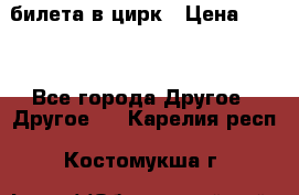 2 билета в цирк › Цена ­ 800 - Все города Другое » Другое   . Карелия респ.,Костомукша г.